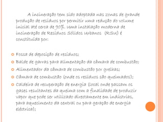 A incineração tem sido adoptada nas zonas de grande produção de resíduos por permitir uma redução do volume inicial até cerca de 90%. Uma instalação moderna de incineração de Resíduos Sólidos Urbanos  (RSU) é constituída por:  Fossa de deposição de resíduos;  Balde de garras para alimentação da câmara de combustão;  Alimentador da câmara de combustão por grelhas;  Câmara de combustão (onde os resíduos são queimados);  Caldeira de recuperação de energia (local onde passam os gases resultantes da queima com a finalidade de produzir vapor que pode ser utilizado directamente em indústrias, para aquecimento da central ou para geração de energia eléctrica);  