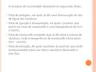 O processo de incineração apresenta as seguintes fases: Fase de secagem, na qual se dá uma diminuição do teor de água dos resíduos;  Fase de ignição e alimentação, na qual o produto seco entra na zona de combustão a uma temperatura de 400 a 500ºC;  Fase de combustão completa que se dá sobre a massa de resíduos, onde a temperatura de combustão varia entre 800 - 1100ºC;  Fase de extinção, da qual resultam as escórias que serão encaminhadas para um aterro sanitário destinado a este fim.  