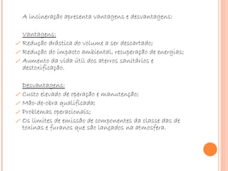 A incineração apresenta vantagens e desvantagens: Vantagens: Redução drástica do volume a ser descartado;  Redução do impacto ambiental, recuperação de energias; Aumento da vida útil dos aterros sanitários e destoxificação.   Desvantagens: Custo elevado de operação e manutenção;  Mão-de-obra qualificada;  Problemas operacionais;  Os limites de emissão de componentes da classe das de toxinas e furanos que são lançados na atmosfera.   