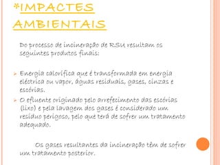 IMPACTES AMBIENTAIS Do processo de incineração de RSU resultam os seguintes produtos finais:    Energia calorífica que é transformada em energia eléctrica ou vapor, águas residuais, gases, cinzas e escórias. O efluente originado pelo arrefecimento das escórias (lixo) e pela lavagem dos gases é considerado um resíduo perigoso, pelo que terá de sofrer um tratamento adequado.  Os gases resultantes da incineração têm de sofrer um tratamento posterior. 