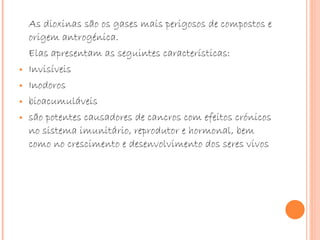 As dioxinas são os gases mais perigosos de compostos e origem antrogénica. Elas apresentam as seguintes características: Invisíveis Inodoros bioacumuláveis  são potentes causadores de cancros com efeitos crónicos no sistema imunitário, reprodutor e hormonal, bem como no crescimento e desenvolvimento dos seres vivos 