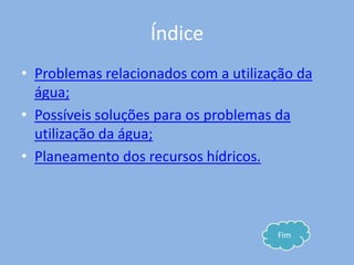 Índice
• Problemas relacionados com a utilização da
  água;
• Possíveis soluções para os problemas da
  utilização da água;
• Planeamento dos recursos hídricos.



                                      Fim
 