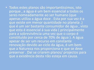 • Todos estes planos são importantíssimos, isto
  porque , a água é um bem essencial a todos os
  seres nomeadamente ao ser humano (que
  apenas utiliza a água doce . Esta por sua vez é a
  que existe em menor quantidade no planeta .)
  que é um ser bastante consumidor de água , visto
  que esta é essencial á sua vida ( principalmente
  para a sobrevivência uma vez que o corpo é
  constituído por cerca de 70% de água ). A água
  apesar de ser um recurso em constante
  renovação devido ao ciclo da água, é um bem
  que a Natureza nos proporciona e que se deve
  preservar . Daí se criarem planos/ projectos para
  que a existência desta não esteja em causa.
 