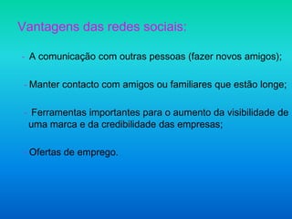 Vantagens das redes sociais:- A comunicação com outras pessoas (fazer novos amigos); - Manter contacto com amigos ou familiares que estão longe; -  Ferramentas importantes para o aumento da visibilidade de uma marca e da credibilidade das empresas; - Ofertas de emprego.  