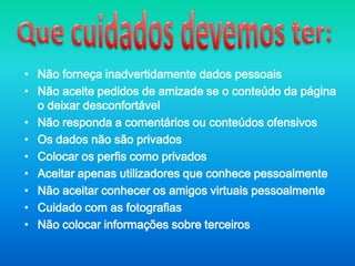 Que cuidados devemos ter:Não forneça inadvertidamente dados pessoaisNão aceite pedidos de amizade se o conteúdo da página o deixar desconfortávelNão responda a comentários ou conteúdos ofensivosOs dados não são privados Colocar os perfis como privadosAceitar apenas utilizadores que conhece pessoalmenteNão aceitar conhecer os amigos virtuais pessoalmenteCuidado com as fotografiasNão colocar informações sobre terceiros