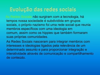 Evolução das redes sociaisAs Redes Sociais não surgiram com a tecnologia, há tempos nossa sociedade é subdividida em grupos sociais, o próprio nazismo foi uma rede social que reunia membros específicos com uma ideologia em comum, assim como os hippies que também formaram suas próprias comunidades.    As Redes Sociais nasceram para integrar membros com interesses e ideologias ligados pela relevância de um determinado assunto e para proporcionar integração e interatividade através de comunicação e compartilhamento de conteúdo.