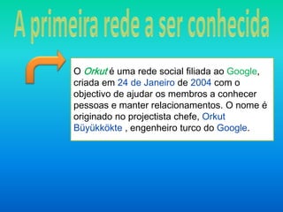 A primeira rede a ser conhecidaO Orkut é uma rede social filiada ao Google, criada em 24 de Janeirode 2004 com o objectivo de ajudar os membros a conhecer pessoas e manter relacionamentos. O nome é originado no projectista chefe, Orkut Büyükkökte, engenheiro turco do Google.