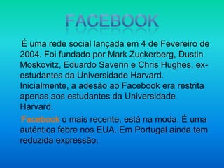 FacebookÉ uma rede social lançada em 4 de Fevereiro de 2004. Foi fundado por Mark Zuckerberg, Dustin Moskovitz, Eduardo Saverin e Chris Hughes, ex-estudantes da Universidade Harvard. Inicialmente, a adesão ao Facebook era restrita apenas aos estudantes da Universidade Harvard.    Facebook o mais recente, está na moda. É uma autêntica febre nos EUA. Em Portugal ainda tem reduzida expressão.