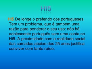 Hi5Hi5De longe o preferido dos portugueses. Tem um problema, que é também uma razão para ponderar o seu uso: não há adolescente português sem uma conta no Hi5. A proximidade com a realidade social das camadas abaixo dos 25 anos justifica conviver com tanto ruído.