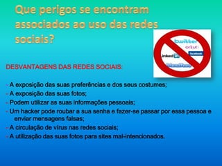 Que perigos se encontram associados ao uso das redes sociais? 	DESVANTAGENS DAS REDES SOCIAIS:- A exposição das suas preferências e dos seus costumes;- A exposição das suas fotos;- Podem utilizar as suas informações pessoais;- Um hacker pode roubar a sua senha e fazer-se passar por essa pessoa e enviar mensagens falsas;- A circulação de vírus nas redes sociais;- A utilização das suas fotos para sites mal-intencionados.