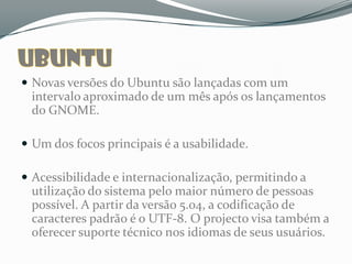  Ubuntu é um sistema operativo baseado em Linux desenvolvido pela
  comunidade e é perfeito para notebooks, desktops e servidores, sendo
  também “OpenSource”.

 Novas versões do Ubuntu são lançadas com um intervalo aproximado de
  um mês após os lançamentos do GNOME.

 Um dos focos principais é a usabilidade.


 Acessibilidade e internacionalização, permitindo a utilização do sistema
  pelo maior número de pessoas possível. A partir da versão 5.04, a
  codificação de caracteres padrão é o UTF-8. O projecto visa também a
  oferecer suporte técnico nos idiomas de seus usuários.
 