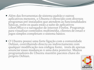  Além das ferramentas de sistema padrão e outros
  aplicativos menores, o Ubuntu é oferecido com diversos
  programas pré instalados que atendem às funcionalidades
  básicas, entre os quais estão a suite de aplicativos
  LibreOffice e o navegador de internet Firefox. Programas
  para visualizar conteúdos multimédia, clientes de email e
  jogos simples completam o sistema básico.

 O Ubuntu possui uma forte ligação com a comunidade
  Debian, contribuindo directa ou indirectamente com
  qualquer modificação nos códigos fonte, invés de apenas
  anunciar essas mudanças n uma data posterior. Muitos
  programadores do Ubuntu mantêm pacotes chave do
  próprio Debian.
 