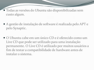 Todas as versões do Ubuntu são disponibilizadas sem
 custo algum.

 A gestão de instalação de software é realizada pelo APT e
 pelo Synaptic.

 O Ubuntu cabe num único CD e é oferecido como um
 Live CD que pode ser utilizado para uma instalação
 permanente. O Live CD é utilizado por muitos usuários a
 fim de testar a compatibilidade de hardware antes de
 instalar o sistema.
 