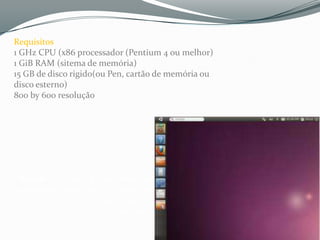 Requisitos
1 GHz CPU (x86 processador (Pentium 4 ou melhor)
1 GiB RAM (sitema de memória)
15 GB de disco rigido(ou Pen, cartão de memória ou
disco esterno)
800 by 600 resolução




 Jurusai- “O Ubuntu e muito bom vovê não tem preocupação de seu
 computador pegar virus e o desane dele e muito bacana e o computador não
 fica lento como o windows, Ubunto e show não troco ele por nenhu sistema
 operacional não,eu recomendo para todos usuario”
 