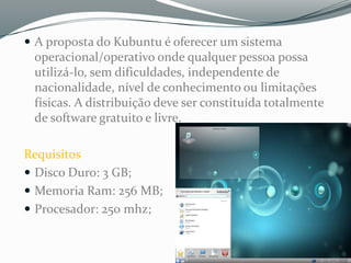  A proposta do Kubuntu é oferecer um sistema
 operacional/operativo onde qualquer pessoa possa
 utilizá-lo, sem dificuldades, independente de
 nacionalidade, nível de conhecimento ou limitações
 físicas. A distribuição deve ser constituída totalmente
 de software gratuito e livre.

Requisitos
 Disco Duro: 3 GB;
 Memoria Ram: 256 MB;
 Procesador: 250 mhz;
 