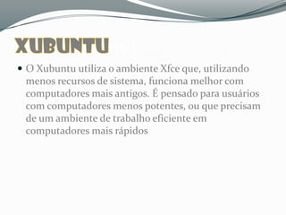ntu
 O Xubuntu utiliza o ambiente Xfce que, utilizando
 menos recursos de sistema, funciona melhor com
 computadores mais antigos. É pensado para usuários
 com computadores menos potentes, ou que precisam
 de um ambiente de trabalho eficiente em
 computadores mais rápidos
 