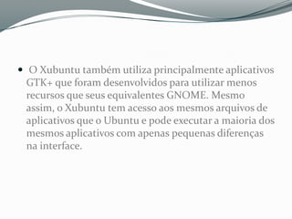  O Xubuntu também utiliza principalmente aplicativos
 GTK+ que foram desenvolvidos para utilizar menos
 recursos que seus equivalentes GNOME. Mesmo
 assim, o Xubuntu tem acesso aos mesmos arquivos de
 aplicativos que o Ubuntu e pode executar a maioria dos
 mesmos aplicativos com apenas pequenas diferenças
 na interface.
 