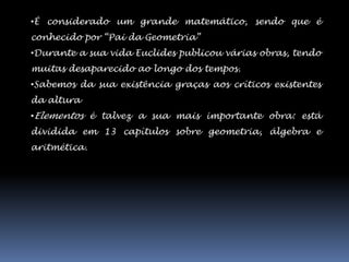 •É considerado um grande matemático, sendo que é
conhecido por “Pai da Geometria”
•Durante a sua vida Euclides publicou várias obras, tendo
muitas desaparecido ao longo dos tempos.
•Sabemos da sua existência graças aos críticos existentes
da altura
•Elementos é talvez a sua mais importante obra: está
dividida em 13 capítulos sobre geometria, álgebra e
aritmética.
 
