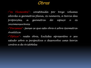 Obras
•“os   Elementos”-   constituída   por   treze    volumes
aborda a geometria plana, os números, a teoria das
proporções,    a     geometria     do    espaço    e   os
incomensuráveis
•“Porismas”- pensa-se que esta obra é sobre Geometria
Analítica
•“Óptica”- nesta obra, Euclides apresentou o seu
estudo sobre a perspectiva e desenvolve uma teoria
contra a de Aristóteles
 