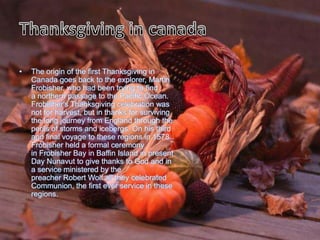 •   The origin of the first Thanksgiving in
    Canada goes back to the explorer, Martin
    Frobisher, who had been trying to find
    a northern passage to the Pacific Ocean.
    Frobisher's Thanksgiving celebration was
    not for harvest, but in thanks for surviving
    the long journey from England through the
    perils of storms and icebergs. On his third
    and final voyage to these regions in 1578
    Frobisher held a formal ceremony
    in Frobisher Bay in Baffin Island in present
    Day Nunavut to give thanks to God and in
    a service ministered by the
    preacher Robert Wolf all they celebrated
    Communion, the first ever service in these
    regions.
 
