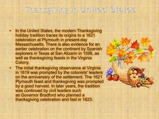 •   In the United States, the modern Thanksgiving
    holiday tradition traces its origins to a 1621
    celebration at Plymouth in present-day
    Massachusetts. There is also evidence for an
    earlier celebration on the continent by Spanish
    explorers in Texas at San Alizarin in 1598, as
    well as thanksgiving feasts in the Virginia
    Colony.
•   The initial thanksgiving observance at Virginia
    in 1619 was prompted by the colonists' leaders
    on the anniversary of the settlement. The 1621
    Plymouth feast and thanksgiving was prompted
    by a good harvest. In later years, the tradition
    was continued by civil leaders such
    as Governor Bradford who planned a
    thanksgiving celebration and fast in 1623.
 