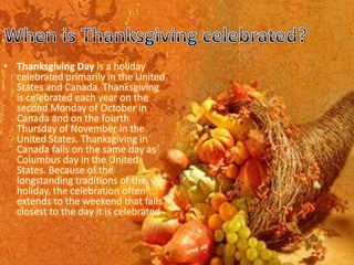 • Thanksgiving Day is a holiday
  celebrated primarily in the United
  States and Canada. Thanksgiving
  is celebrated each year on the
  second Monday of October in
  Canada and on the fourth
  Thursday of November in the
  United States. Thanksgiving in
  Canada falls on the same day as
  Columbus day in the United
  States. Because of the
  longstanding traditions of the
  holiday, the celebration often
  extends to the weekend that falls
  closest to the day it is celebrated
 