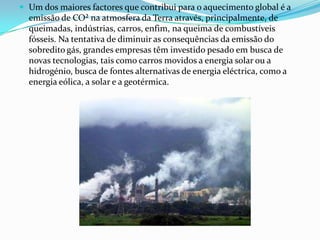  Um dos maiores factores que contribui para o aquecimento global é a
  emissão de CO² na atmosfera da Terra através, principalmente, de
  queimadas, indústrias, carros, enfim, na queima de combustíveis
  fósseis. Na tentativa de diminuir as consequências da emissão do
  sobredito gás, grandes empresas têm investido pesado em busca de
  novas tecnologias, tais como carros movidos a energia solar ou a
  hidrogénio, busca de fontes alternativas de energia eléctrica, como a
  energia eólica, a solar e a geotérmica.
 