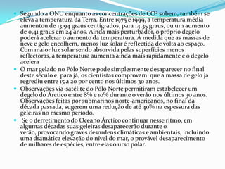  Segundo a ONU enquanto as concentrações de CO² sobem, também se
  eleva a temperatura da Terra. Entre 1975 e 1999, a temperatura média
  aumentou de 13,94 graus centígrados, para 14,35 graus, ou um aumento
  de 0,41 graus em 24 anos. Ainda mais perturbador, o próprio degelo
  poderá acelerar o aumento da temperatura. Á medida que as massas de
  neve e gelo encolhem, menos luz solar é reflectida de volta ao espaço.
  Com maior luz solar sendo absorvida pelas superfícies menos
  reflectoras, a temperatura aumenta ainda mais rapidamente e o degelo
  acelera
 O mar gelado no Pólo Norte pode simplesmente desaparecer no final
  deste século e, para já, os cientistas comprovam que a massa de gelo já
  regrediu entre 15 a 20 por cento nos últimos 30 anos.
 Observações via-satélite do Pólo Norte permitiram estabelecer um
  degelo do Árctico entre 8% e 10% durante o verão nos últimos 30 anos.
  Observações feitas por submarinos norte-americanos, no final da
  década passada, sugerem uma redução de até 40% na espessura das
  geleiras no mesmo período.
 Se o derretimento do Oceano Árctico continuar nesse ritmo, em
  algumas décadas suas geleiras desaparecerão durante o
  verão, provocando graves desordens climáticas e ambientais, incluindo
  uma dramática elevação do nível do mar, o provável desaparecimento
  de milhares de espécies, entre elas o urso polar.
 