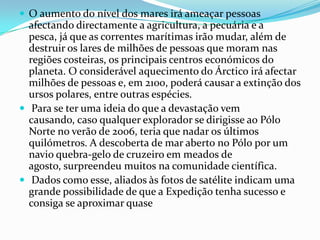  O aumento do nível dos mares irá ameaçar pessoas
  afectando directamente a agricultura, a pecuária e a
  pesca, já que as correntes marítimas irão mudar, além de
  destruir os lares de milhões de pessoas que moram nas
  regiões costeiras, os principais centros económicos do
  planeta. O considerável aquecimento do Árctico irá afectar
  milhões de pessoas e, em 2100, poderá causar a extinção dos
  ursos polares, entre outras espécies.
 Para se ter uma ideia do que a devastação vem
  causando, caso qualquer explorador se dirigisse ao Pólo
  Norte no verão de 2006, teria que nadar os últimos
  quilómetros. A descoberta de mar aberto no Pólo por um
  navio quebra-gelo de cruzeiro em meados de
  agosto, surpreendeu muitos na comunidade científica.
 Dados como esse, aliados às fotos de satélite indicam uma
  grande possibilidade de que a Expedição tenha sucesso e
  consiga se aproximar quase
 