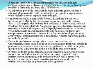 A área em vermelho da foto acima representa uma área de gelo
    espessa, as áreas mais claras representam pouca concentração de gelo e
    revelam a fissura de Svalbard até o Polo Norte
    A Expedição pretende tornar ainda mais evidente que o acelerado
    ritmo de degelo Árctico está permitindo a navegação a lugares onde
    eram repletos de uma espessa manta de gelo.
   Uma vez concluída a etapa Pólo Norte, a Expedição irá contorná-
    lo, passar pelo Mar de Barents na Noruega e seguir em direcção à
    Rússia, passar pelo Mar de Beaufont no Alasca e seguir navegando até
    Prudhoe Bay uma cidade do Alasca com apenas 5 habitantes conforme
    o senso de 2000, último porto até a Expedição se aventurar, mais uma
    vez, em busca do desconhecido, visto que não existem dados que
    comprovem exactamente como estão os fiordes do local, por ser uma
    área remota, extremamente fria e desabitada. Apenas explorada para a
    retirada de petróleo.
   Dessa forma, iremos nos aproximar o máximo possível da
    Groenlândia, região onde nos últimos anos o degelo triplicou, causando
    perdas anuais de aproximadamente 240 quilómetros cúbicos de gelo, o
    que provocou um aumento global do nível do mar de 0,6 mm.
   A maior de todas as justificativas da Expedição é de alertar as pessoas
    sobre a necessidade iminente de lutar pela preservação do meio
    ambiente com a diminuição da emissão de CO² para a atmosfera
    terrestre, uma vez que, caso isso não aconteça, o mundo irá
    enfrentar catástrofes de proporções inimagináveis.
 