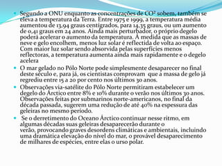  Segundo a ONU enquanto as concentrações de CO² sobem, também se
  eleva a temperatura da Terra. Entre 1975 e 1999, a temperatura média
  aumentou de 13,94 graus centígrados, para 14,35 graus, ou um aumento
  de 0,41 graus em 24 anos. Ainda mais perturbador, o próprio degelo
  poderá acelerar o aumento da temperatura. Á medida que as massas de
  neve e gelo encolhem, menos luz solar é reflectida de volta ao espaço.
  Com maior luz solar sendo absorvida pelas superfícies menos
  reflectoras, a temperatura aumenta ainda mais rapidamente e o degelo
  acelera
 O mar gelado no Pólo Norte pode simplesmente desaparecer no final
  deste século e, para já, os cientistas comprovam que a massa de gelo já
  regrediu entre 15 a 20 por cento nos últimos 30 anos.
 Observações via-satélite do Pólo Norte permitiram estabelecer um
  degelo do Árctico entre 8% e 10% durante o verão nos últimos 30 anos.
  Observações feitas por submarinos norte-americanos, no final da
  década passada, sugerem uma redução de até 40% na espessura das
  geleiras no mesmo período.
 Se o derretimento do Oceano Árctico continuar nesse ritmo, em
  algumas décadas suas geleiras desaparecerão durante o
  verão, provocando graves desordens climáticas e ambientais, incluindo
  uma dramática elevação do nível do mar, o provável desaparecimento
  de milhares de espécies, entre elas o urso polar.
 