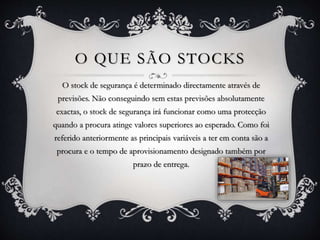 O QUE SÃO STOCKS 
O stock de segurança é determinado directamente através de 
previsões. Não conseguindo sem estas previsões absolutamente 
exactas, o stock de segurança irá funcionar como uma protecção 
quando a procura atinge valores superiores ao esperado. Como foi 
referido anteriormente as principais variáveis a ter em conta são a 
procura e o tempo de aprovisionamento designado também por 
prazo de entrega. 
 