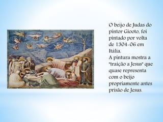 O beijo de Judas do 
pintor Giooto, foi 
pintado por volta 
de 1304-06 em 
Itália. 
A pintura mostra a 
"traição a Jesus" que 
quase representa 
com o beijo 
propriamente antes 
prisão de Jesus. 
 