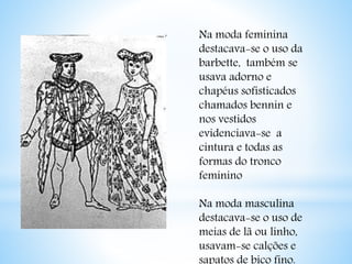 Na moda feminina 
destacava-se o uso da 
barbette, também se 
usava adorno e 
chapéus sofisticados 
chamados bennin e 
nos vestidos 
evidenciava-se a 
cintura e todas as 
formas do tronco 
feminino 
Na moda masculina 
destacava-se o uso de 
meias de lã ou linho, 
usavam-se calções e 
sapatos de bico fino. 
