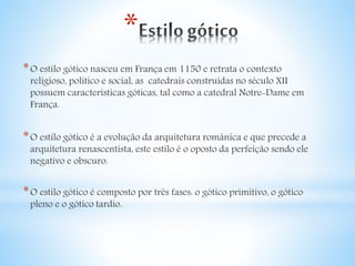 * 
*O estilo gótico nasceu em França em 1150 e retrata o contexto 
religioso, politico e social, as catedrais construídas no século XII 
possuem características góticas, tal como a catedral Notre-Dame em 
França. 
*O estilo gótico é a evolução da arquitetura românica e que precede a 
arquitetura renascentista, este estilo é o oposto da perfeição sendo ele 
negativo e obscuro. 
*O estilo gótico é composto por três fases: o gótico primitivo, o gótico 
pleno e o gótico tardio. 
 