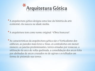* 
*A arquitectura gótica designa uma fase da história da arte 
ocidental, ela nasceu na idade média. 
*A arquitetura tem como nome original “Obra francesa”. 
*As características da arquitectura gótica são o Verticalismo dos 
edifícios, as paredes mais leves e finas, os contrafortes em menor 
número, as janelas predominantes, torres ornadas por rosáceas, a 
utilização do arco de volta quebrada, a consolidação dos arcos feita 
por abóbadas de arcos cruzados ou de ogivas e os telhados em 
forma de pirâmido nas torres. 
 