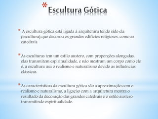 * 
* A escultura gótica está ligada à arquitetura tendo sido ela 
(escultura) que decorou os grandes edifícios religiosos, como as 
catedrais. 
*As esculturas tem um estilo austero, com proporções alongadas, 
elas transmitem espiritualidade, e não mostram um corpo como ele 
é, a escultura usa o realismo e naturalismo devido as influências 
clássicas. 
*As características da escultura gótica são a aproximação com o 
realismo e naturalismo, a ligação com a arquitetura mostra o 
resultado da decoração das grandes catedrais e o estilo austero 
transmitindo espiritualidade. 
 