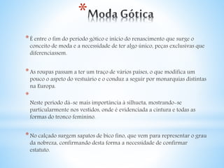 * 
*É entre o fim do período gótico e início do renascimento que surge o 
conceito de moda e a necessidade de ter algo único, peças exclusivas que 
diferenciassem. 
*As roupas passam a ter um traço de vários países, o que modifica um 
pouco o aspeto do vestuário e o conduz a seguir por monarquias distintas 
na Europa. 
* 
Neste período dá-se mais importância à silhueta, mostrando-se 
particularmente nos vestidos, onde é evidenciada a cintura e todas as 
formas do tronco feminino. 
*No calçado surgem sapatos de bico fino, que vem para representar o grau 
da nobreza, confirmando desta forma a necessidade de confirmar 
estatuto. 
 