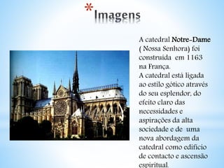 * 
A catedral Notre-Dame 
( Nossa Senhora) foi 
construída em 1163 
na França. 
A catedral está ligada 
ao estilo gótico através 
do seu esplendor, do 
efeito claro das 
necessidades e 
aspirações da alta 
sociedade e de uma 
nova abordagem da 
catedral como edifício 
de contacto e ascensão 
espiritual. 
 