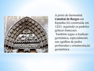A porta do Sarmental, 
Catedral de Burgos em 
Espanha foi construída em 
1221, seguindo os padrões 
góticos franceses. 
Também segue a tradição 
germânica, especialmente 
nas agulhas de pedra 
perfuradas e ornamentação 
geométrica. 
 