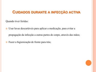 CUIDADOS DURANTE A INFECÇÃO ACTIVA

Quando tiver feridas:

   Usar luvas descartáveis para aplicar a medicação, para evitar a

    propagação da infecção a outras partes do corpo, através das mãos;

   Fazer a higienização de frente para trás;
 