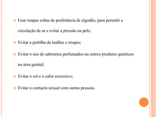    Usar roupas soltas de preferência de algodão, para permitir a

    circulação de ar e evitar a pressão na pele;

   Evitar a partilha de toalhas e roupas;

   Evitar o uso de sabonetes perfumados ou outros produtos químicos

    na área genital;

   Evitar o sol e o calor excessivo;

   Evitar o contacto sexual com outras pessoas.
 