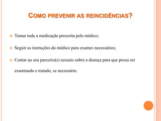 COMO PREVENIR AS REINCIDÊNCIAS?

   Tomar toda a medicação prescrita pelo médico;

   Seguir as instruções do médico para exames necessários;

   Contar ao seu parceiro(s) sexuais sobre a doença para que possa ser

    examinado e tratado, se necessário.
 