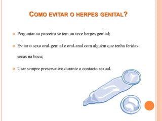 COMO EVITAR O HERPES GENITAL?

   Perguntar ao parceiro se tem ou teve herpes genital;

   Evitar o sexo oral-genital e oral-anal com alguém que tenha feridas

    secas na boca;

   Usar sempre preservativo durante o contacto sexual.
 