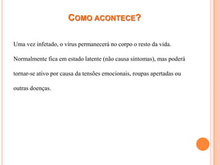 COMO ACONTECE?

Uma vez infetado, o vírus permanecerá no corpo o resto da vida.

Normalmente fica em estado latente (não causa sintomas), mas poderá

tornar-se ativo por causa da tensões emocionais, roupas apertadas ou

outras doenças.
 