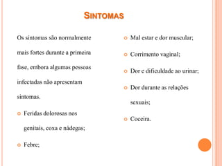 SINTOMAS

Os sintomas são normalmente           Mal estar e dor muscular;

mais fortes durante a primeira        Corrimento vaginal;

fase, embora algumas pessoas
                                      Dor e dificuldade ao urinar;
infectadas não apresentam
                                      Dor durante as relações
sintomas.
                                       sexuais;
   Feridas dolorosas nos
                                      Coceira.
    genitais, coxa e nádegas;

   Febre;
 