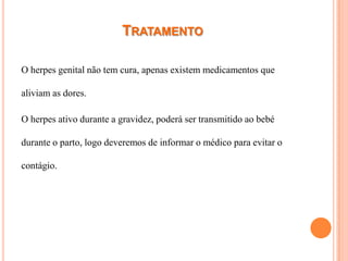 TRATAMENTO

O herpes genital não tem cura, apenas existem medicamentos que

aliviam as dores.

O herpes ativo durante a gravidez, poderá ser transmitido ao bebé

durante o parto, logo deveremos de informar o médico para evitar o

contágio.
 