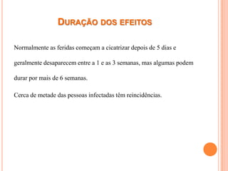 DURAÇÃO DOS EFEITOS

Normalmente as feridas começam a cicatrizar depois de 5 dias e

geralmente desaparecem entre a 1 e as 3 semanas, mas algumas podem

durar por mais de 6 semanas.

Cerca de metade das pessoas infectadas têm reincidências.
 
