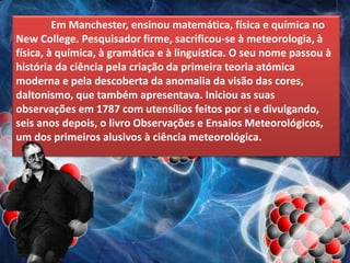 Em Manchester, ensinou matemática, física e química no
New College. Pesquisador firme, sacrificou-se à meteorologia, à
física, à química, à gramática e à linguística. O seu nome passou à
história da ciência pela criação da primeira teoria atómica
moderna e pela descoberta da anomalia da visão das cores,
daltonismo, que também apresentava. Iniciou as suas
observações em 1787 com utensílios feitos por si e divulgando,
seis anos depois, o livro Observações e Ensaios Meteorológicos,
um dos primeiros alusivos à ciência meteorológica.
 