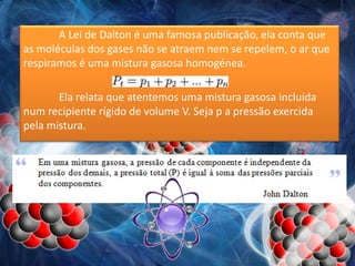A Lei de Dalton é uma famosa publicação, ela conta que
as moléculas dos gases não se atraem nem se repelem, o ar que
respiramos é uma mistura gasosa homogénea.
Ela relata que atentemos uma mistura gasosa incluída
num recipiente rígido de volume V. Seja p a pressão exercida
pela mistura.
 